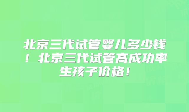 北京三代试管婴儿多少钱！北京三代试管高成功率生孩子价格！