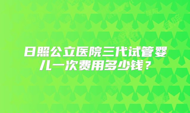 日照公立医院三代试管婴儿一次费用多少钱？