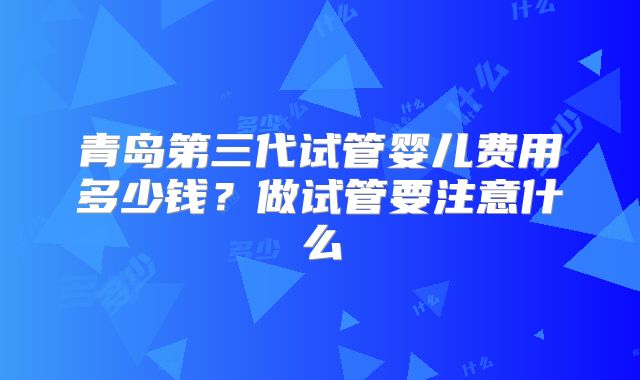 青岛第三代试管婴儿费用多少钱？做试管要注意什么