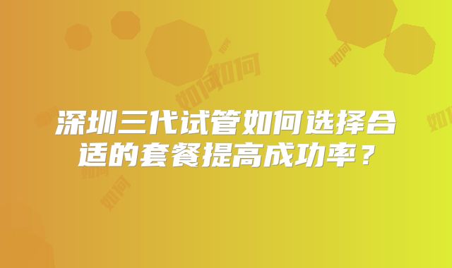 深圳三代试管如何选择合适的套餐提高成功率？