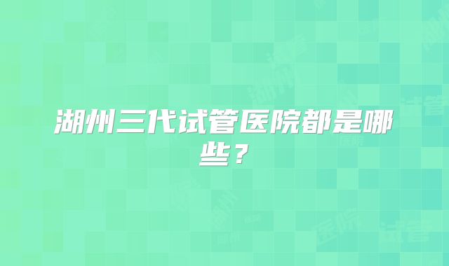 湖州三代试管医院都是哪些?