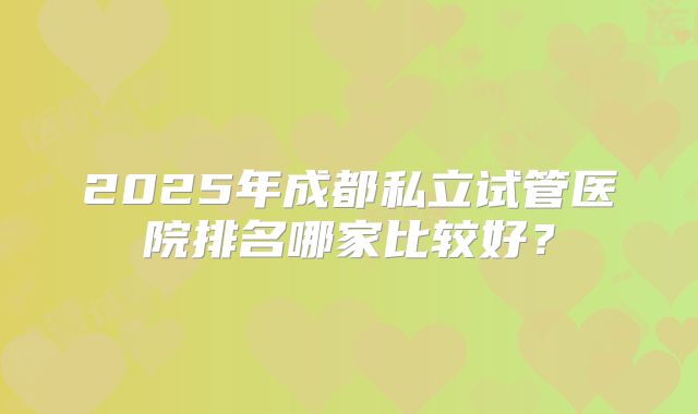 2025年成都私立试管医院排名哪家比较好？