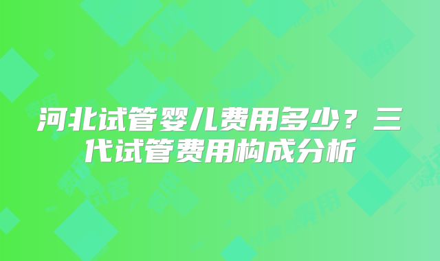 河北试管婴儿费用多少？三代试管费用构成分析