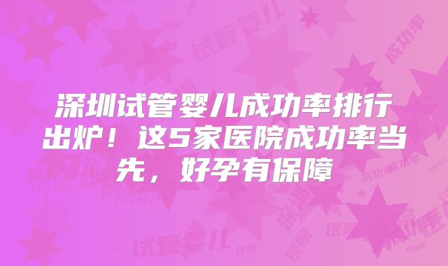 深圳试管婴儿成功率排行出炉!这5家医院成功率当先,好孕有保障