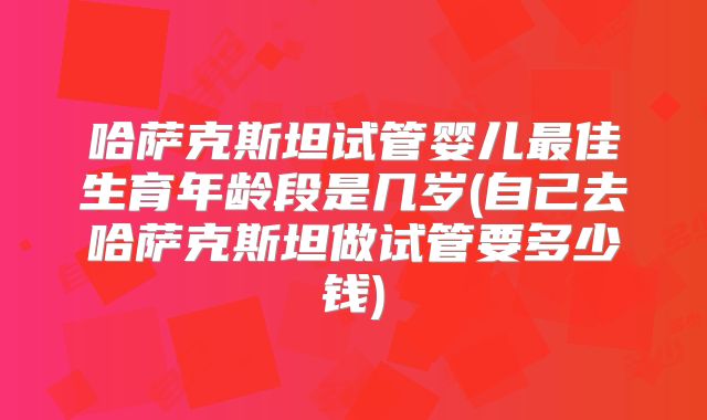 哈萨克斯坦试管婴儿最佳生育年龄段是几岁(自己去哈萨克斯坦做试管要多少钱)