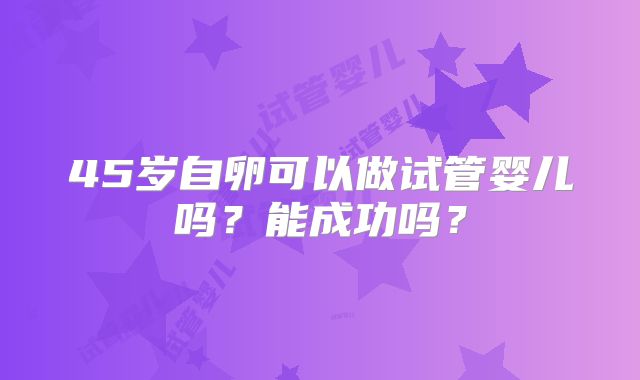 45岁自卵可以做试管婴儿吗？能成功吗？
