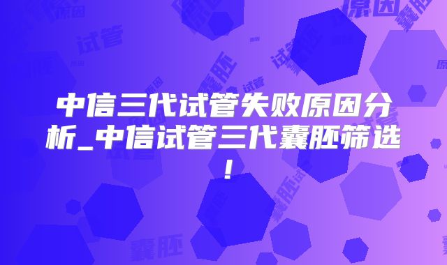 中信三代试管失败原因分析_中信试管三代囊胚筛选！