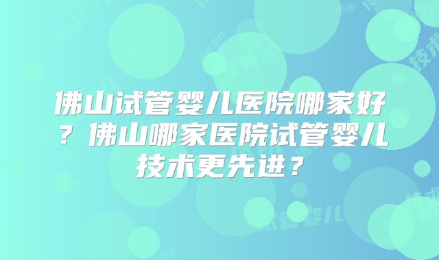 佛山试管婴儿医院哪家好？佛山哪家医院试管婴儿技术更先进？