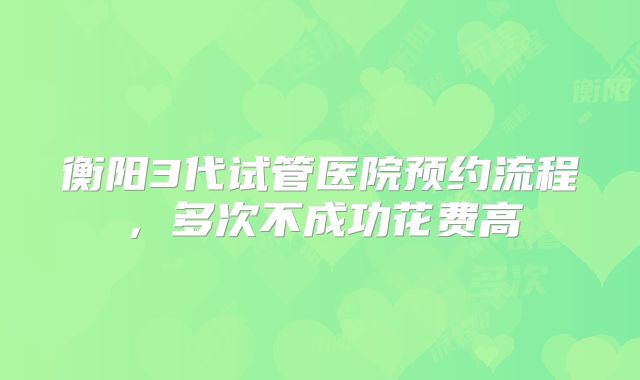 衡阳3代试管医院预约流程，多次不成功花费高
