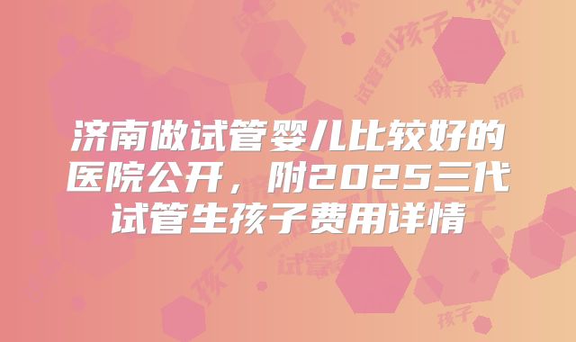济南做试管婴儿比较好的医院公开,附2025三代试管生孩子费用详情