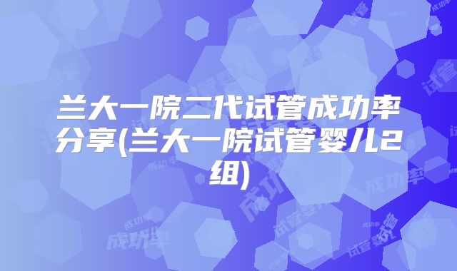 兰大一院二代试管成功率分享(兰大一院试管婴儿2组)