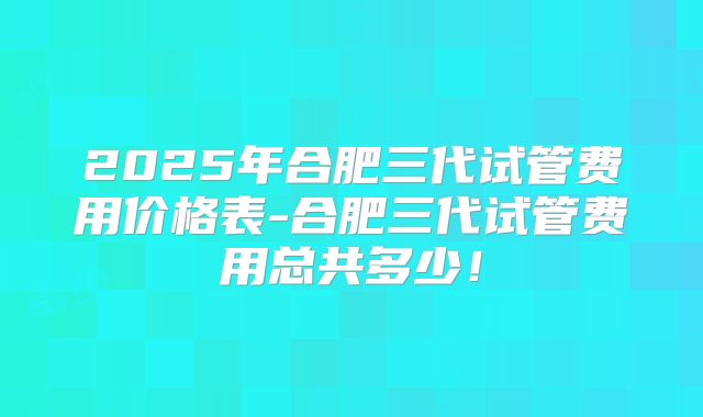 2025年合肥三代试管费用价格表-合肥三代试管费用总共多少！