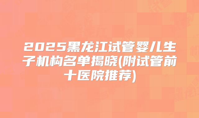 2025黑龙江试管婴儿生子机构名单揭晓(附试管前十医院推荐)
