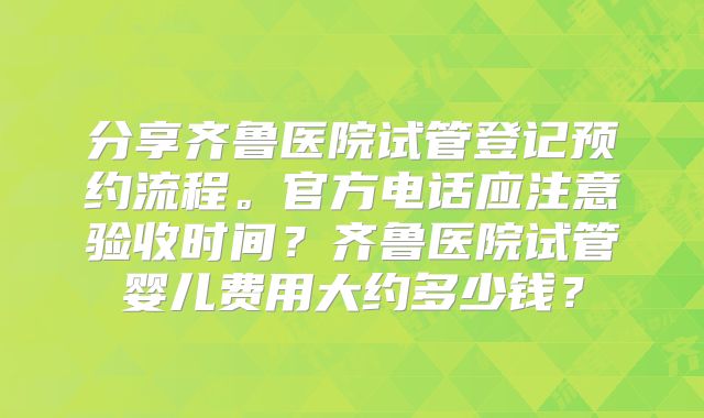 分享齐鲁医院试管登记预约流程。官方电话应注意验收时间？齐鲁医院试管婴儿费用大约多少钱？