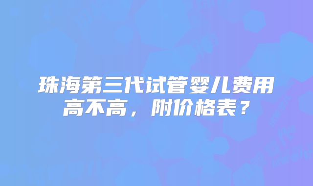 珠海第三代试管婴儿费用高不高，附价格表？