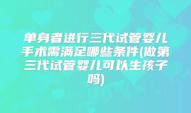 单身者进行三代试管婴儿手术需满足哪些条件(做第三代试管婴儿可以生孩子吗)