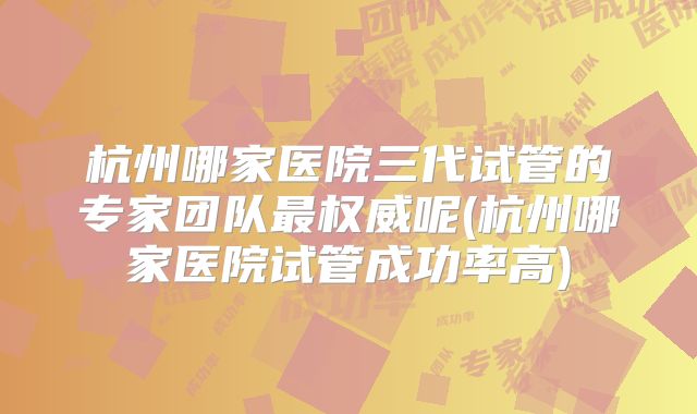 杭州哪家医院三代试管的专家团队最权威呢(杭州哪家医院试管成功率高)
