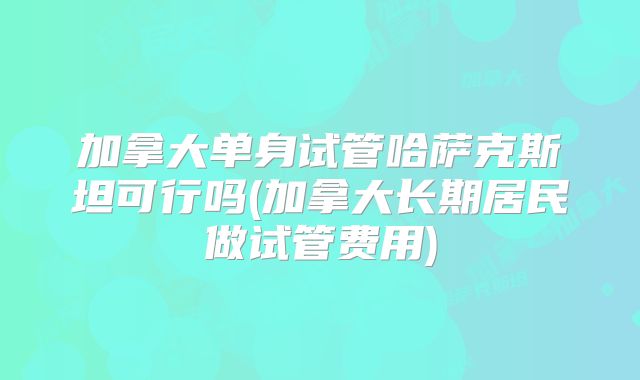 加拿大单身试管哈萨克斯坦可行吗(加拿大长期居民做试管费用)