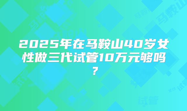 2025年在马鞍山40岁女性做三代试管10万元够吗？