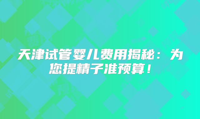 天津试管婴儿费用揭秘：为您提精子准预算！