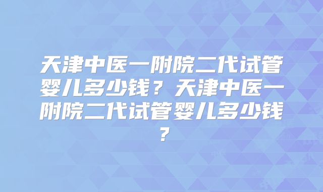 天津中医一附院二代试管婴儿多少钱？天津中医一附院二代试管婴儿多少钱？