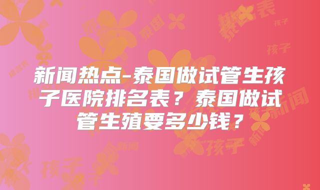 新闻热点-泰国做试管生孩子医院排名表？泰国做试管生殖要多少钱？