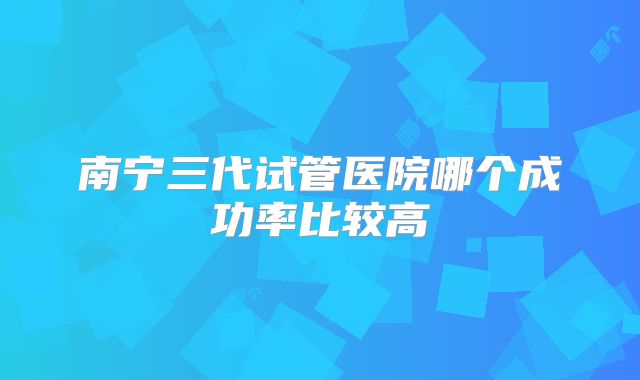 南宁三代试管医院哪个成功率比较高