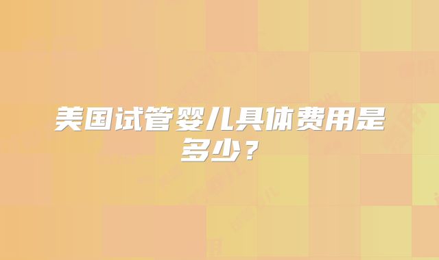 美国试管婴儿具体费用是多少?