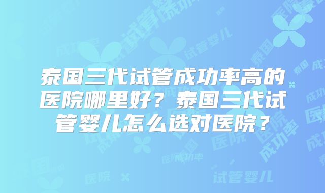 泰国三代试管成功率高的医院哪里好？泰国三代试管婴儿怎么选对医院？