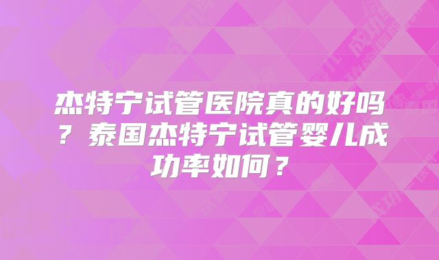 杰特宁试管医院真的好吗？泰国杰特宁试管婴儿成功率如何？