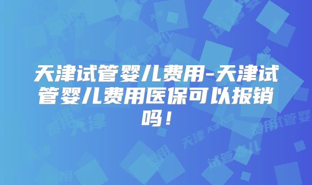 天津试管婴儿费用-天津试管婴儿费用医保可以报销吗!