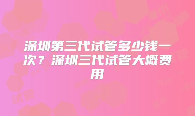 深圳第三代试管多少钱一次?深圳三代试管大概费用