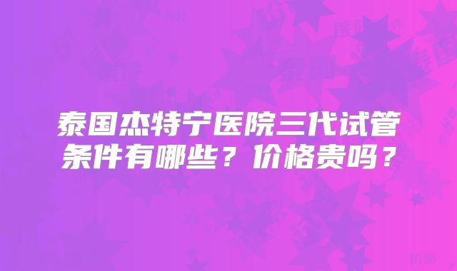 泰国杰特宁医院三代试管条件有哪些?价格贵吗?