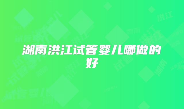 湖南洪江试管婴儿哪做的好