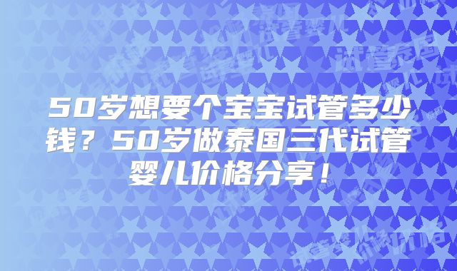 50岁想要个宝宝试管多少钱?50岁做泰国三代试管婴儿价格分享!