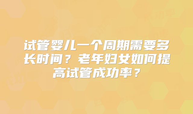 试管婴儿一个周期需要多长时间？老年妇女如何提高试管成功率？