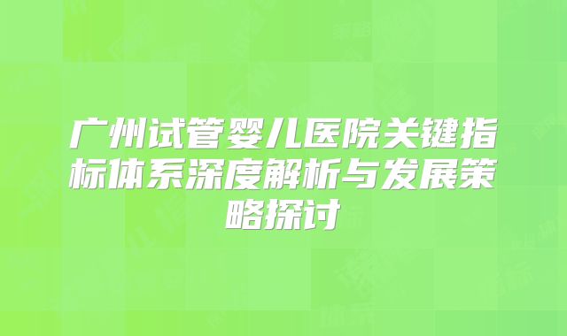 广州试管婴儿医院关键指标体系深度解析与发展策略探讨