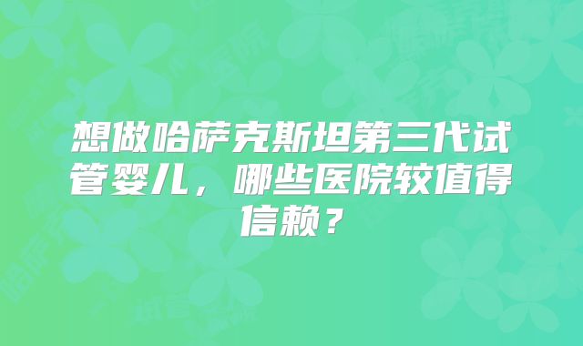 想做哈萨克斯坦第三代试管婴儿，哪些医院较值得信赖？