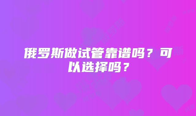 俄罗斯做试管靠谱吗？可以选择吗？