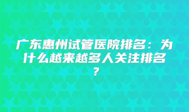 广东惠州试管医院排名：为什么越来越多人关注排名？
