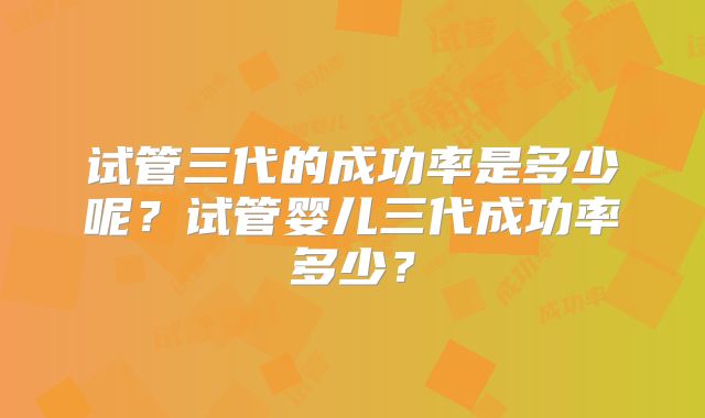 试管三代的成功率是多少呢？试管婴儿三代成功率多少？