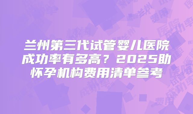 兰州第三代试管婴儿医院成功率有多高？2025助怀孕机构费用清单参考
