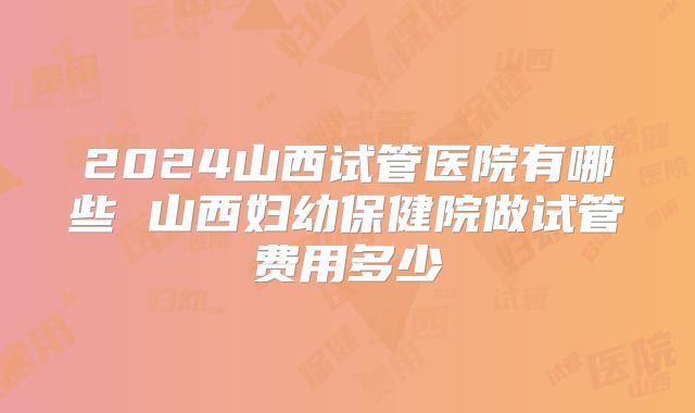 2024山西试管医院有哪些 山西妇幼保健院做试管费用多少