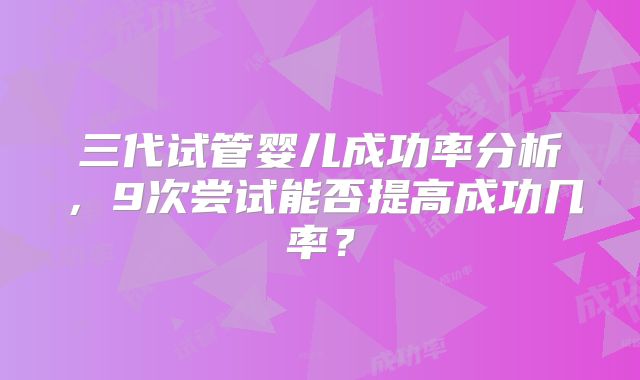 三代试管婴儿成功率分析,9次尝试能否提高成功几率?