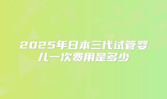 2025年日本三代试管婴儿一次费用是多少