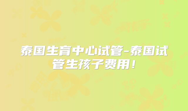 泰国生育中心试管-泰国试管生孩子费用！