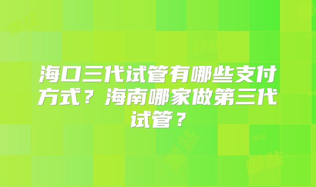 海口三代试管有哪些支付方式?海南哪家做第三代试管?