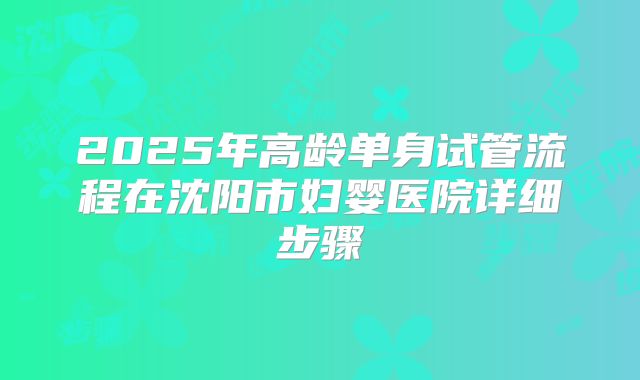 2025年高龄单身试管流程在沈阳市妇婴医院详细步骤