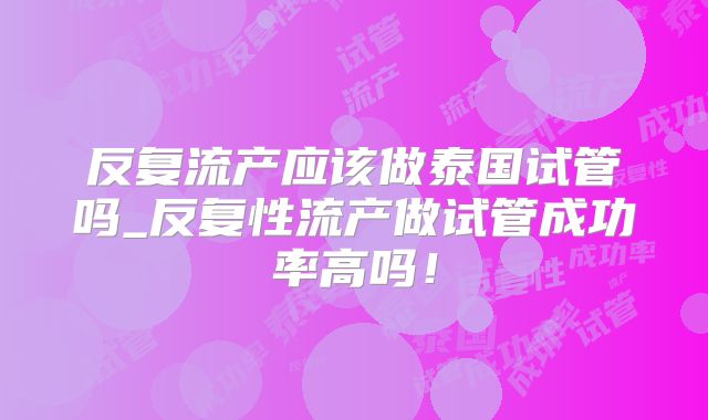 反复流产应该做泰国试管吗_反复性流产做试管成功率高吗！