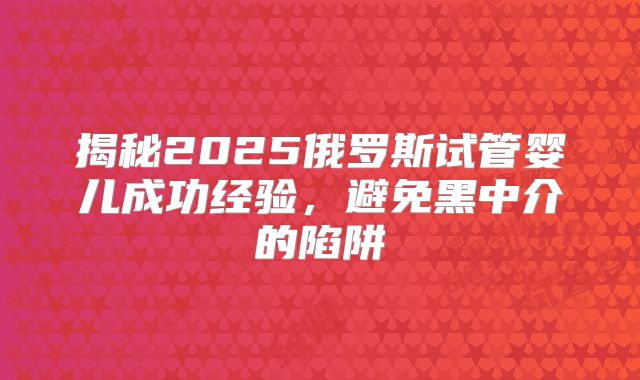 揭秘2025俄罗斯试管婴儿成功经验，避免黑中介的陷阱